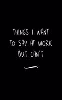 Things I Want To Say at Work But Can't: Funny Office Notebook/Journal For Women/Men/Coworkers/Boss/Business Woman/Funny office work desk humor/ Stress Relief Anger Management Journal(6x9 i