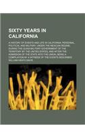 Sixty Years in California; A History of Events and Life in California Personal, Political and Military, Under the Mexican Regime During the Quasi-Military Government of the Territory by the United States, and After the Admission of the State Into t