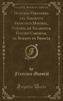 Historia Verdadera del Sargento Francisco Mayoral, Natural de Salamanca, Fingido Cardenal de Borbon En Francia (Classic Reprint)