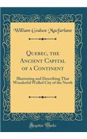 Quebec, the Ancient Capital of a Continent: Illustrating and Describing That Wonderful Walled City of the North (Classic Reprint)