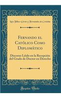 Fernando el Católico Como Diplomático: Discorso Léido en la Recepción del Grado de Doctor en Derecho (Classic Reprint)