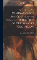 Critical Examination of the Question in Reagrd to the Time of our Savior's Cricifixion