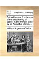 Sacred Hymns, for the Use of the Elect Family of Jesus, in This Militant State; By W. Augustus Clarke, ...