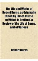 The Life and Works of Robert Burns, as Originally Edited by James Currie. to Which Is Prefixed, a Review of the Life of Burns, and of Various