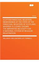Scottish Parochial Registers. Memoranda of the State of the Parochial Registers of Scotland, Whereby Is Clearly Shown the Imperative Necessity for a National System of Regular Registration