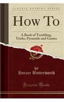 How To: A Book of Tumbling, Tricks, Pyramids and Games (Classic Reprint)