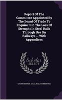 Report Of The Committee Appointed By The Board Of Trade To Enquire Into The Loss Of Strenght In Steel Rails Through Use On Railways ... With Appendices