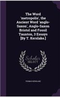 Word 'metropolis', the Ancient Word 'anglo-Saxon', Anglo-Saxon Bristol and Fossil Taunton, 3 Essays [By T. Kerslake.]