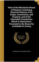 View of the Merchants House of Glasgow; Containing Historical Notices of Its Origin, Constitution, and Property, and of the Charitable Foundations Which It Administers. Presented to the House by Archibald Orr Ewing