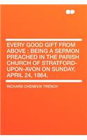 Every Good Gift from Above: Being a Sermon Preached in the Parish Church of Stratford-Upon-Avon on Sunday, April 24, 1864,(English)
