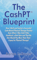The CashPT(R) Blueprint: How I Built and Scaled a Successful Cash-Based Physical Therapy Practice Even When I Was Told It Was Unethical, a Bad Idea and That No One Would Pay