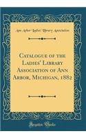 Catalogue of the Ladies' Library Association of Ann Arbor, Michigan, 1882 (Classic Reprint)
