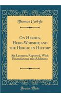 On Heroes, Hero-Worship, and the Heroic in History: Six Lectures; Reported, With Emendations and Additions (Classic Reprint)