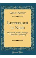 Lettres Sur Le Nord: Danemark, Suï¿½de, Norvï¿½ge, Laponie Et Spitzberg (Classic Reprint): Danemark, Suï¿½de, Norvï¿½ge, Laponie Et Spitzberg (Classic Reprint)