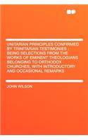 Unitarian Principles Confirmed by Trinitarian Testimonies: Being Selections from the Works of Eminent Theologians Belonging to Orthodox Churches, with Introductory and Occasional Remarks