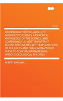 An Introduction to Geology; Intended to Convey a Practical Knowledge of the Science, and Comprising the Most Important Recent Discoveries; With Explanations of the Facts and Phenomena Which Serve to Confirm or Invalidate Various Geological Theories
