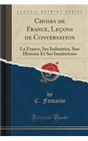 Choses de France, Lecons de Conversation: La France, Ses Industries, Son Histoire Et Ses Institutions (Classic Reprint): La France, Ses Industries, Son Histoire Et Ses Institutions (Classic Reprint)