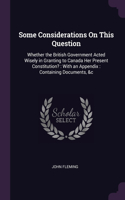 Some Considerations On This Question: Whether the British Government Acted Wisely in Granting to Canada Her Present Constitution?: With an Appendix: Containing Documents, &c