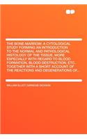 The Bone-Marrow: A Cytological Study Forming an Introduction to the Normal and Pathological Histology of the Tissue, More Especially with Regard to Blood Formation, Blood Destruction, Etc. Together with a Short Account of the Reactions and Degenera