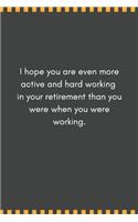 I hope you are even more active and hard working in your retirement than you were when you were working.