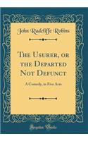 The Usurer, or the Departed Not Defunct: A Comedy, in Five Acts (Classic Reprint)
