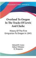 Overland To Oregon In The Tracks Of Lewis And Clarke: History Of The First Emigration To Oregon In 1843