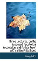 Three Lectures, on the Supposed Apostolical Succession and Authority of a Christian Priesthood