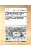 Life of Dr. Archibald Cameron, Brother to Donald Cameron of Lochiel, Chief of That Clan. Containing, I. the Reasons Which Induced the Doctor to List Himself Among the Rebels