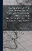 Simón Bolívar (the Liberator) Patriot, Warrior, Statesman, Father of Five Nations, a Sketch of His Life and His Work