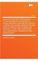 How Shall We Paint Our Houses? a Popular Treatise on the Art of House-Painting; Plain and Decorative. Showing the Nature, Composition and Mode of Production of Paints and Painters' Colors, and Their Proper and Harmonious Combination and Arrangement