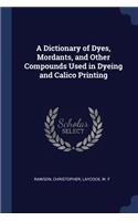 A Dictionary of Dyes, Mordants, and Other Compounds Used in Dyeing and Calico Printing