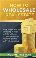 How to Wholesale Real Estate: How to Get Started Investing in Real Estate with No Money Down and Massive Profits with Wholesaling