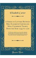 A Series of Letters Between Mrs. Elizabeth Carter and Miss. Catherine Talbot, From the Year 1744 to 1770: To Which Are Added, Letters From Mrs. Elizabeth Carter to Mrs. Vesey, Between the Years 1763 and 1787, Published From the Original Manuscripts
