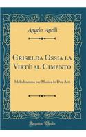 Griselda Ossia la Virtù al Cimento: Melodramma per Musica in Due Atti (Classic Reprint)