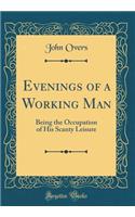 Evenings of a Working Man: Being the Occupation of His Scanty Leisure (Classic Reprint)