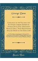 Catalogue of the Valuable and Extensive Library Formed by George Dunn, Esq. (Deceased) Woolley Hall, Near Maidenhead; Sold by Order of the Executors: The First Portion, Comprising the Collection of Early Manuscripts and Printed Books Relating to En