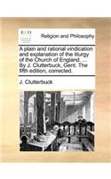 A Plain and Rational Vindication and Explanation of the Liturgy of the Church of England. ... by J. Clutterbuck, Gent. the Fifth Edition, Corrected.