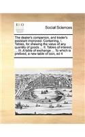 The dealer's companion, and trader's assistant improved. Containing, I. Tables, for shewing the value of any quantity of goods ... II. Tables of interest, ... III. A table of exchange ... To which is prefixed, a new table of coin, ed 4