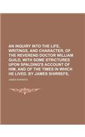An Inquiry Into the Life, Writings, and Character, of the Reverend Doctor William Guild, with Some Strictures Upon Spalding's Account of Him, and of