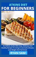 Atkins Diet For Beginners: An Holistic Guide With Easy, Delicious And Healthy Recipes To Living A Low-Carb Lifestyle, Lose Weight And Feel Great