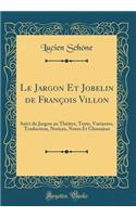Le Jargon Et Jobelin de François Villon: Suivi du Jargon au Théâtre, Texte, Variantes, Traduction, Notices, Notes Et Glossaires (Classic Reprint)