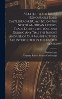 Letter to the Right Honourable Lord Castlereagh, &c. &c. &c. on the North American Export-trade During the War, and During Any Time the Import and Use of Our Manufactures Are Interdicted in the United States [microform]