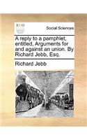 A Reply to a Pamphlet, Entitled, Arguments for and Against an Union. by Richard Jebb, Esq.