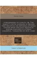 A Perswasion to Loyalty, Or, the Subiect's Dutie Vvherein Is Proved That Resisting or Deposing of Kings (Under What Specious Pretences Soever Couched) Is Utterly Unlawful / Collected by D.O. (1642)