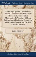 Astronomy Explained Upon Sir Isaac Newton's Principles, and Made Easy to Those who Have not Studied Mathematics. To Which are Added, a Plain Method of Finding the Distances of all the Planets From the sun The Sixth Edition, Corrected