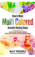 How to Make Multi Colored Aromatic Healing Soaps: Learn to add Vibrantly Natural Colors and Scent to your Homemade Soaps