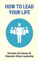 How To Lead Your Life: The Real-Life Stories Of Character-Driven Leadership: Leaders Of Today