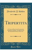 Tripertita: A Course of Easy Latin Exercises for Preparatory Schools, Arranged to Suit the Threefold Division of the Year (Classic Reprint)