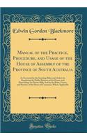 Manual of the Practice, Procedure, and Usage of the House of Assembly of the Province of South Australia: As Governed by the Standing Rules and Orders for Regulating the Public Business of the House, and Proceedings on Private Bills; And by the Rul
