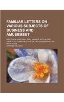 Familiar Letters on Various Subjects of Business and Amusement; Written in a Natural, Easy Manner, with a View, Chiefly, to Form the Style of the Youn